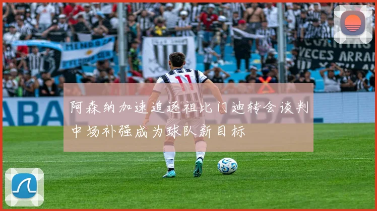 阿森纳加速追逐祖比门迪转会谈判中场补强成为球队新目标
