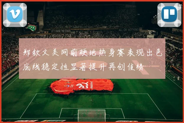郑钦文美网前硬地热身赛表现出色底线稳定性显著提升再创佳绩