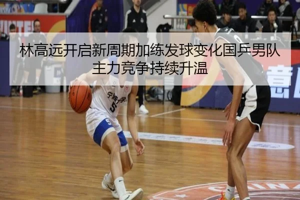 林高远开启新周期加练发球变化国乒男队主力竞争持续升温
