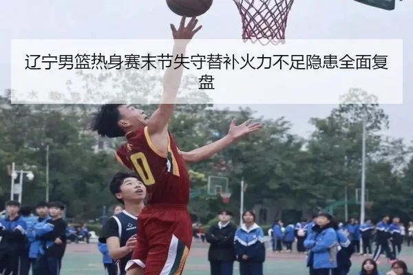 辽宁男篮热身赛末节失守替补火力不足隐患全面复盘