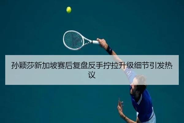 孙颖莎新加坡赛后复盘反手拧拉升级细节引发热议